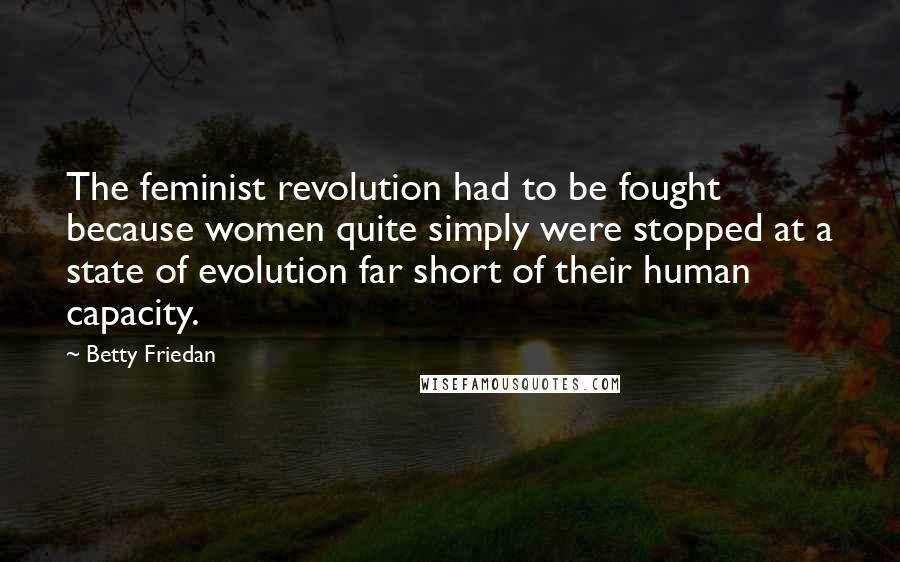 Betty Friedan Quotes: The feminist revolution had to be fought because women quite simply were stopped at a state of evolution far short of their human capacity.