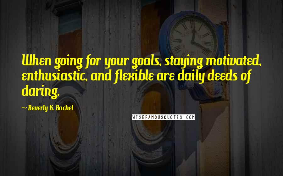 Beverly K. Bachel Quotes: When going for your goals, staying motivated, enthusiastic, and flexible are daily deeds of daring.