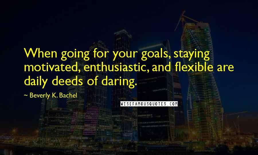 Beverly K. Bachel Quotes: When going for your goals, staying motivated, enthusiastic, and flexible are daily deeds of daring.