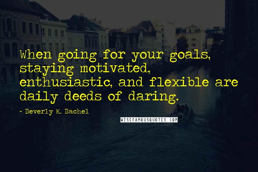 Beverly K. Bachel Quotes: When going for your goals, staying motivated, enthusiastic, and flexible are daily deeds of daring.