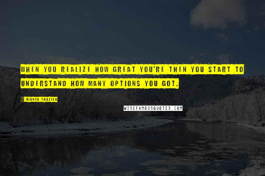 Bianca Frazier Quotes: When you realize how great you're then you start to understand how many options you got.