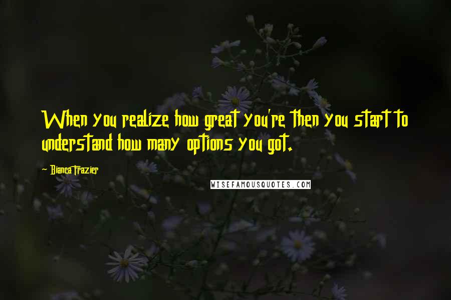 Bianca Frazier Quotes: When you realize how great you're then you start to understand how many options you got.