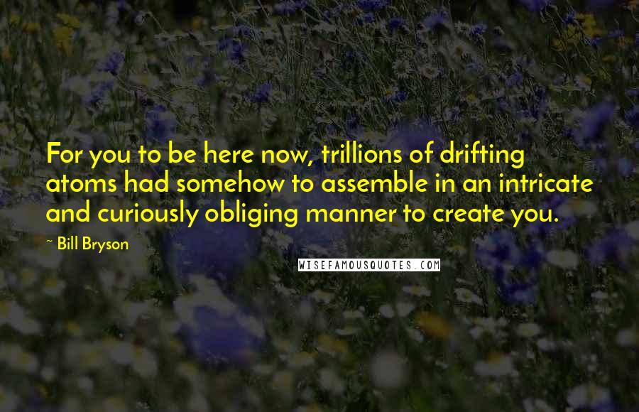 Bill Bryson Quotes: For you to be here now, trillions of drifting atoms had somehow to assemble in an intricate and curiously obliging manner to create you.