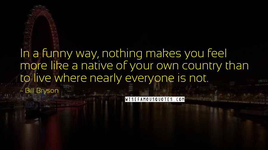 Bill Bryson Quotes: In a funny way, nothing makes you feel more like a native of your own country than to live where nearly everyone is not.