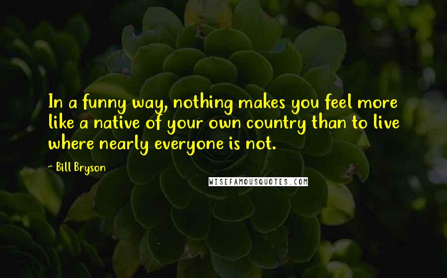 Bill Bryson Quotes: In a funny way, nothing makes you feel more like a native of your own country than to live where nearly everyone is not.