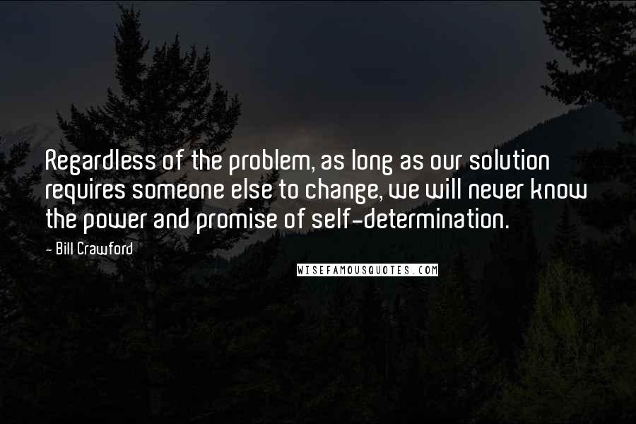 Bill Crawford Quotes: Regardless of the problem, as long as our solution requires someone else to change, we will never know the power and promise of self-determination.