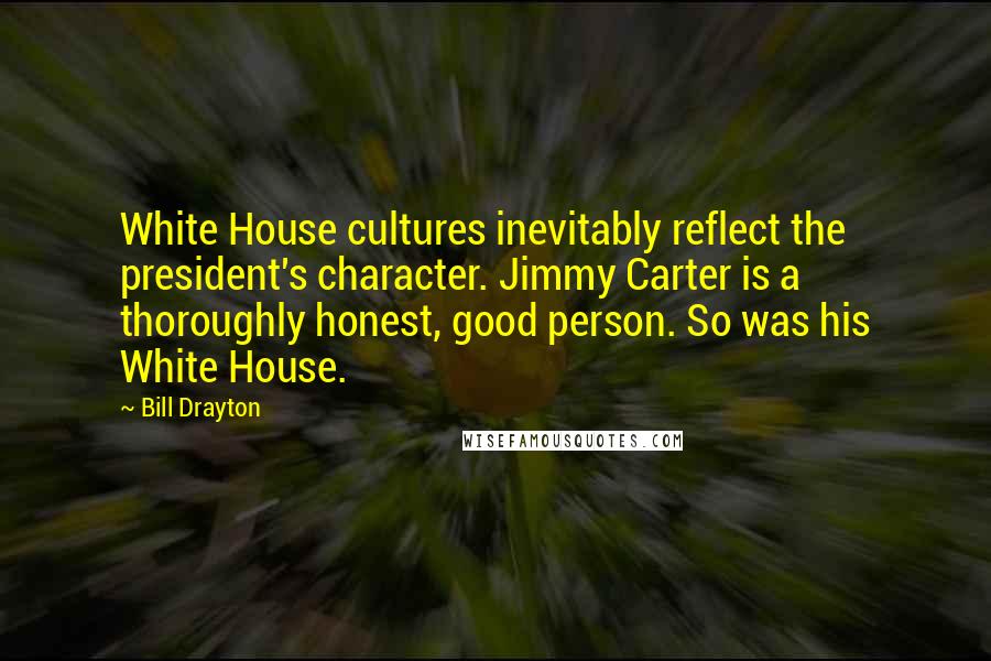 Bill Drayton Quotes: White House cultures inevitably reflect the president's character. Jimmy Carter is a thoroughly honest, good person. So was his White House.