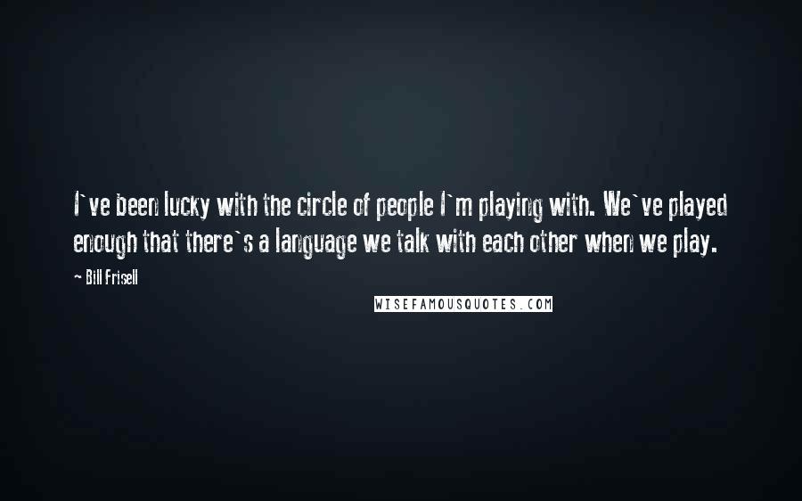 Bill Frisell Quotes: I've been lucky with the circle of people I'm playing with. We've played enough that there's a language we talk with each other when we play.