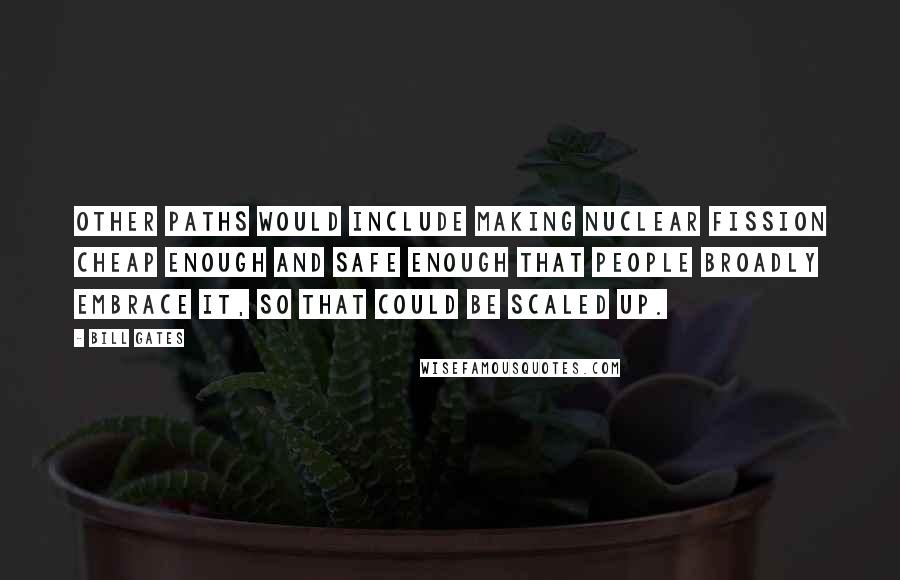 Bill Gates Quotes: Other paths would include making nuclear fission cheap enough and safe enough that people broadly embrace it, so that could be scaled up.