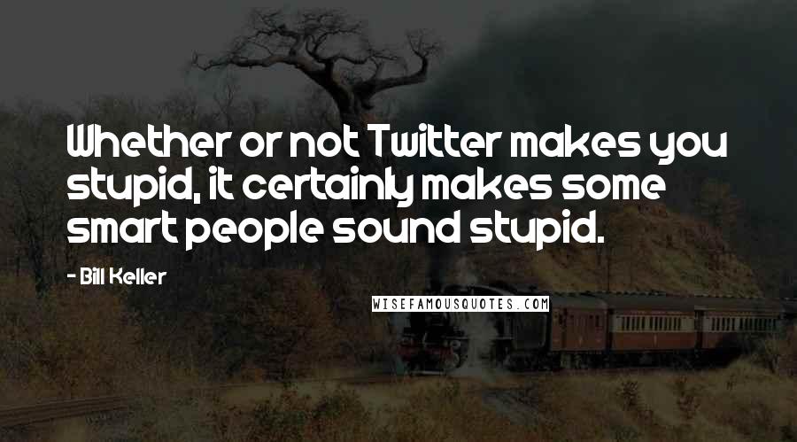 Bill Keller Quotes: Whether or not Twitter makes you stupid, it certainly makes some smart people sound stupid.