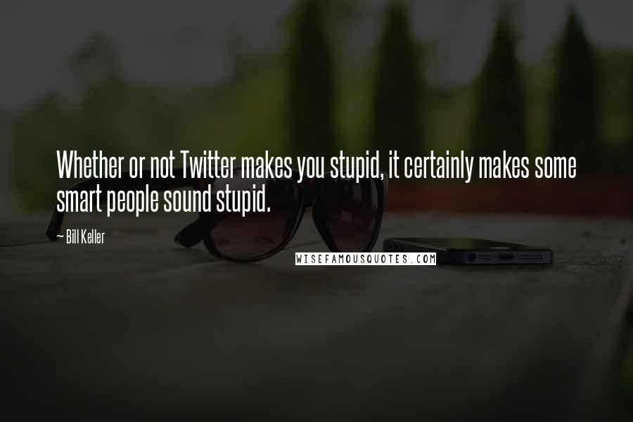 Bill Keller Quotes: Whether or not Twitter makes you stupid, it certainly makes some smart people sound stupid.