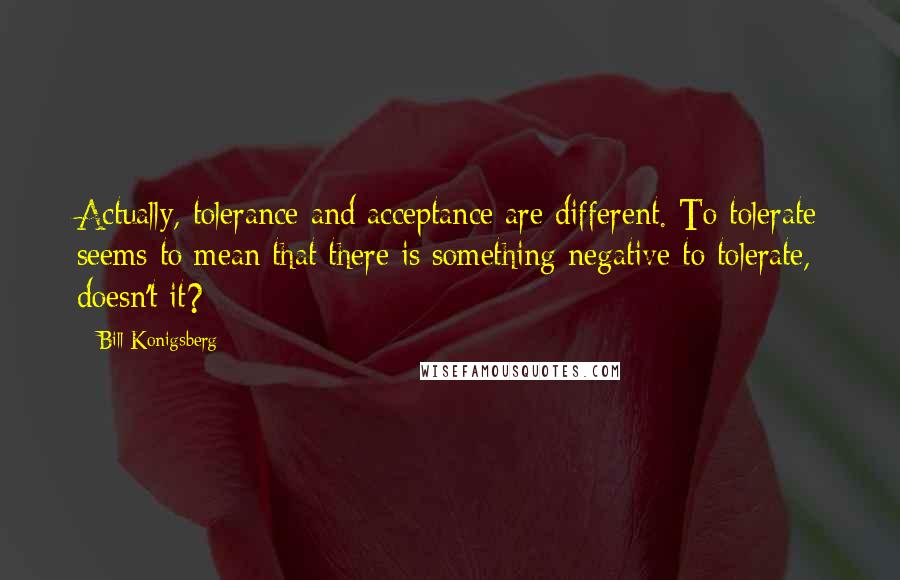 Bill Konigsberg Quotes: Actually, tolerance and acceptance are different. To tolerate seems to mean that there is something negative to tolerate, doesn't it?