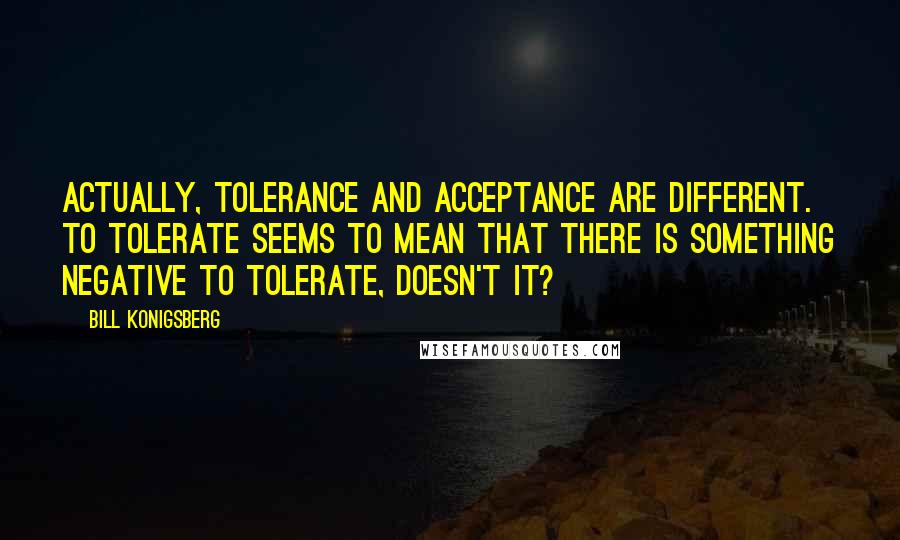 Bill Konigsberg Quotes: Actually, tolerance and acceptance are different. To tolerate seems to mean that there is something negative to tolerate, doesn't it?