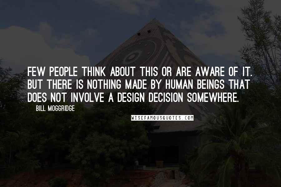 Bill Moggridge Quotes: Few people think about this or are aware of it. But there is nothing made by human beings that does not involve a design decision somewhere.