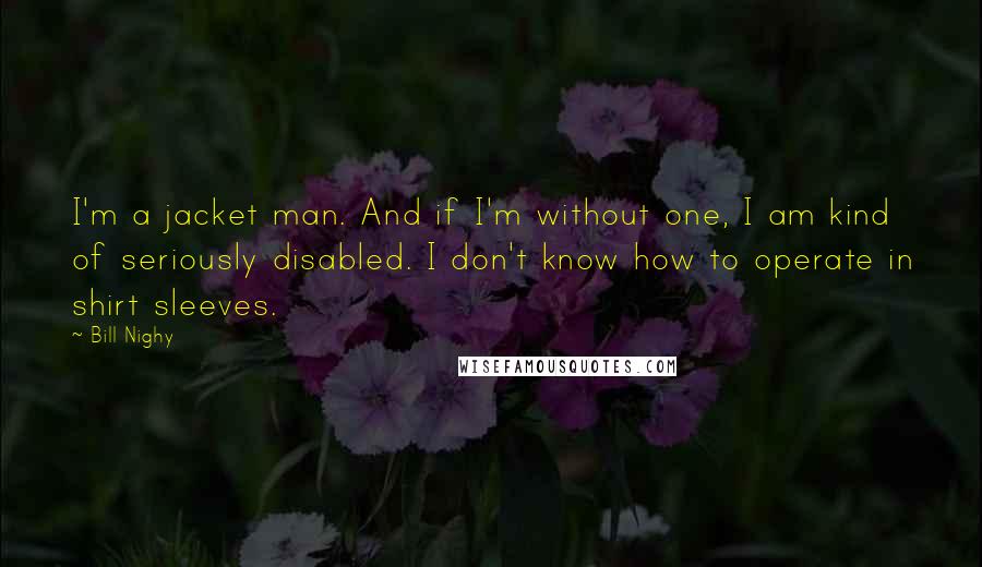 Bill Nighy Quotes: I'm a jacket man. And if I'm without one, I am kind of seriously disabled. I don't know how to operate in shirt sleeves.