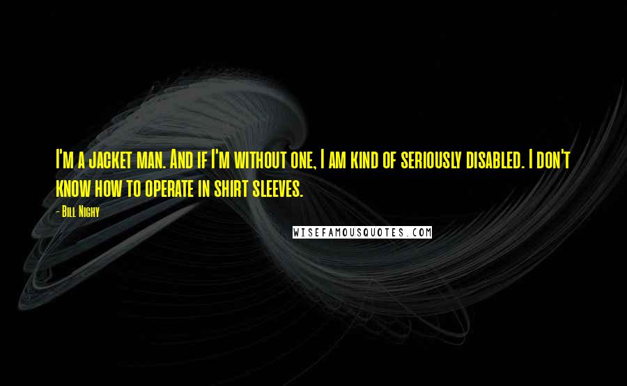 Bill Nighy Quotes: I'm a jacket man. And if I'm without one, I am kind of seriously disabled. I don't know how to operate in shirt sleeves.