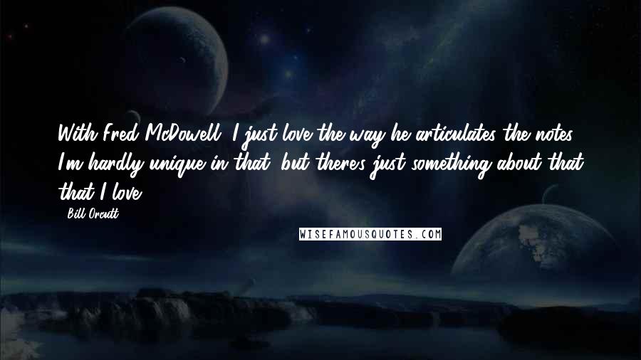 Bill Orcutt Quotes: With Fred McDowell, I just love the way he articulates the notes. I'm hardly unique in that, but there's just something about that that I love.