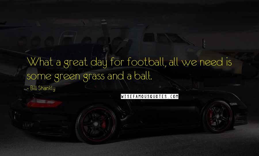 Bill Shankly Quotes: What a great day for football, all we need is some green grass and a ball.