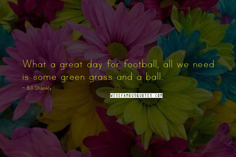 Bill Shankly Quotes: What a great day for football, all we need is some green grass and a ball.