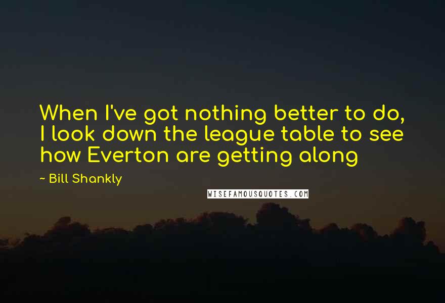 Bill Shankly Quotes: When I've got nothing better to do, I look down the league table to see how Everton are getting along