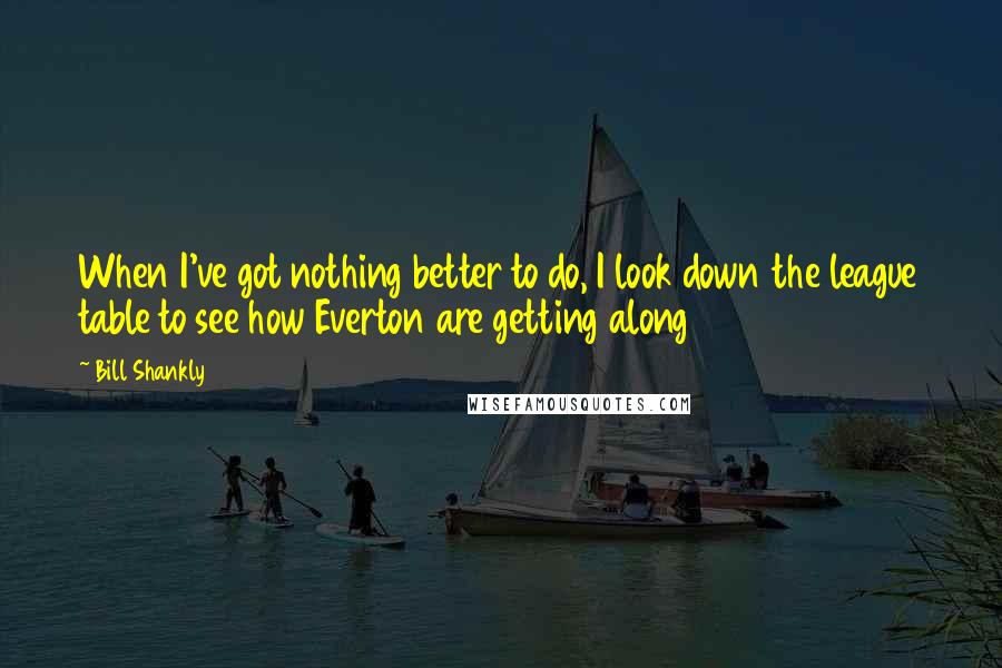 Bill Shankly Quotes: When I've got nothing better to do, I look down the league table to see how Everton are getting along