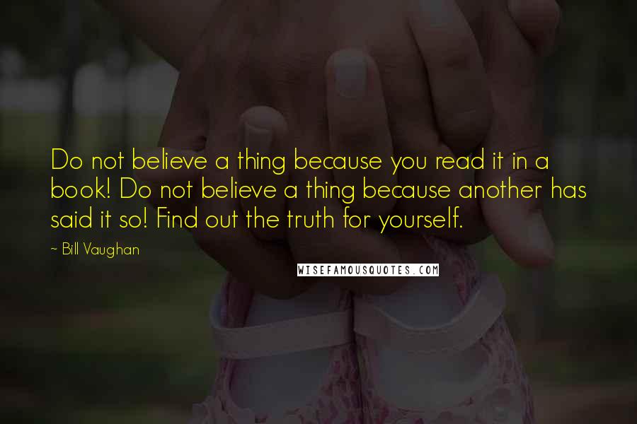 Bill Vaughan Quotes: Do not believe a thing because you read it in a book! Do not believe a thing because another has said it so! Find out the truth for yourself.