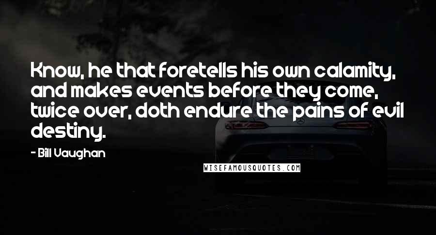 Bill Vaughan Quotes: Know, he that foretells his own calamity, and makes events before they come, twice over, doth endure the pains of evil destiny.