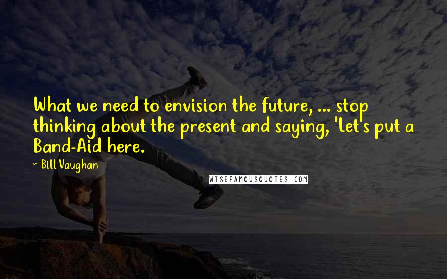 Bill Vaughan Quotes: What we need to envision the future, ... stop thinking about the present and saying, 'Let's put a Band-Aid here.