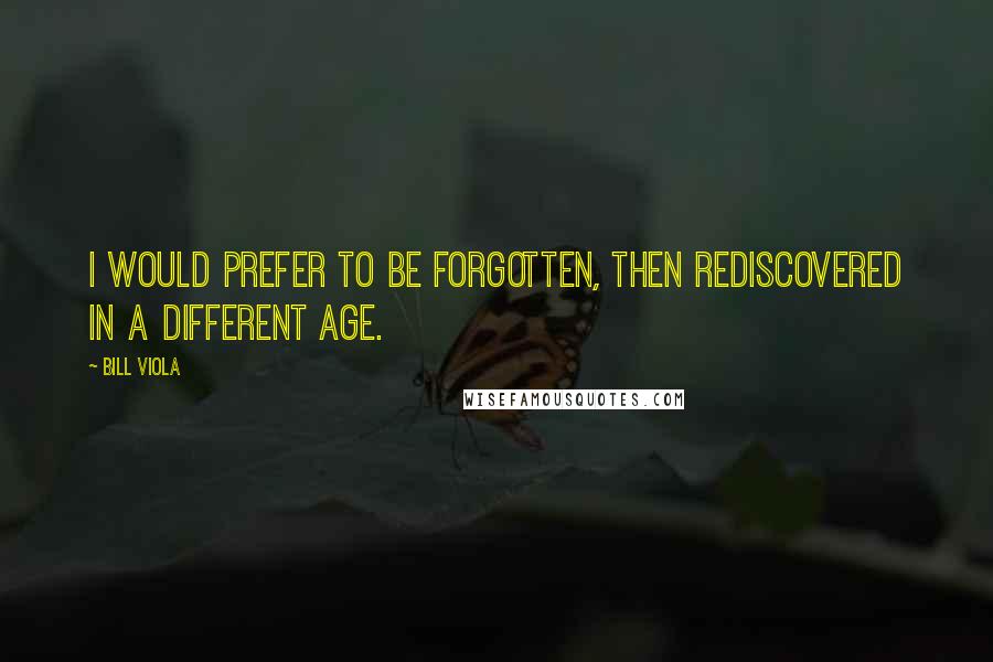 Bill Viola Quotes: I would prefer to be forgotten, then rediscovered in a different age.