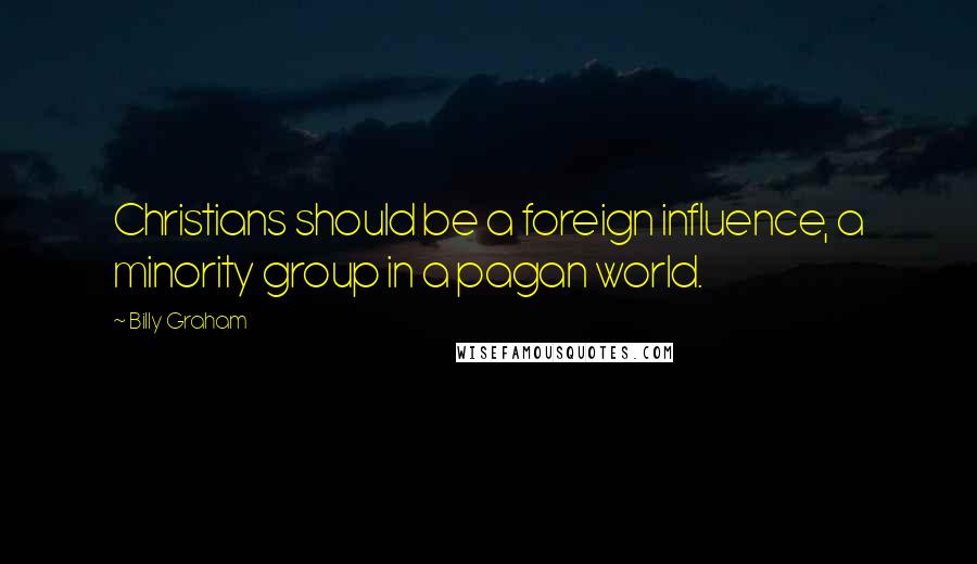 Billy Graham Quotes: Christians should be a foreign influence, a minority group in a pagan world.