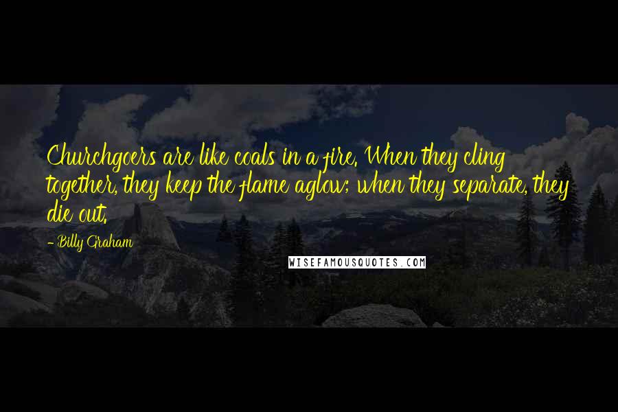 Billy Graham Quotes: Churchgoers are like coals in a fire. When they cling together, they keep the flame aglow; when they separate, they die out.