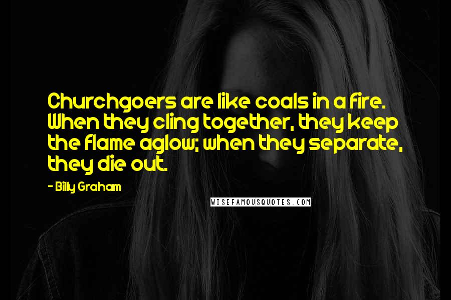 Billy Graham Quotes: Churchgoers are like coals in a fire. When they cling together, they keep the flame aglow; when they separate, they die out.