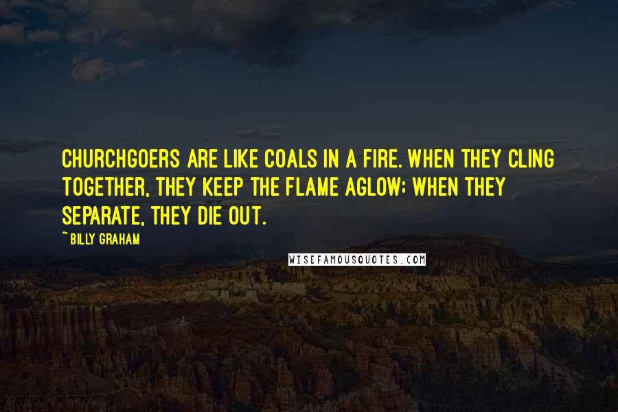 Billy Graham Quotes: Churchgoers are like coals in a fire. When they cling together, they keep the flame aglow; when they separate, they die out.