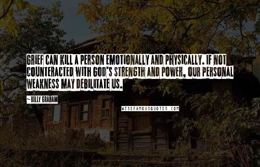 Billy Graham Quotes: Grief can kill a person emotionally and physically. If not counteracted with God's strength and power, our personal weakness may debilitate us.