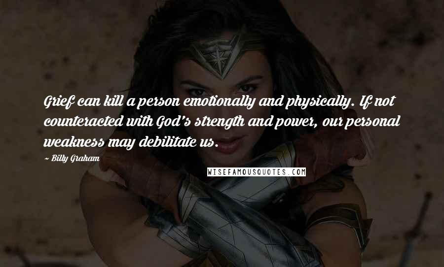 Billy Graham Quotes: Grief can kill a person emotionally and physically. If not counteracted with God's strength and power, our personal weakness may debilitate us.