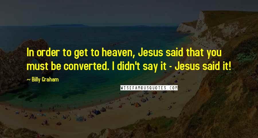 Billy Graham Quotes: In order to get to heaven, Jesus said that you must be converted. I didn't say it - Jesus said it!