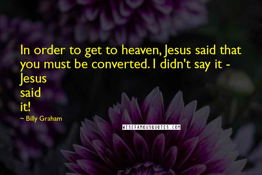 Billy Graham Quotes: In order to get to heaven, Jesus said that you must be converted. I didn't say it - Jesus said it!