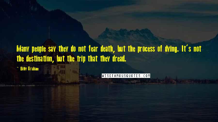 Billy Graham Quotes: Many people say they do not fear death, but the process of dying. It's not the destination, but the trip that they dread.