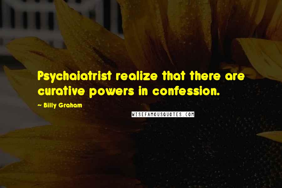 Billy Graham Quotes: Psychaiatrist realize that there are curative powers in confession.