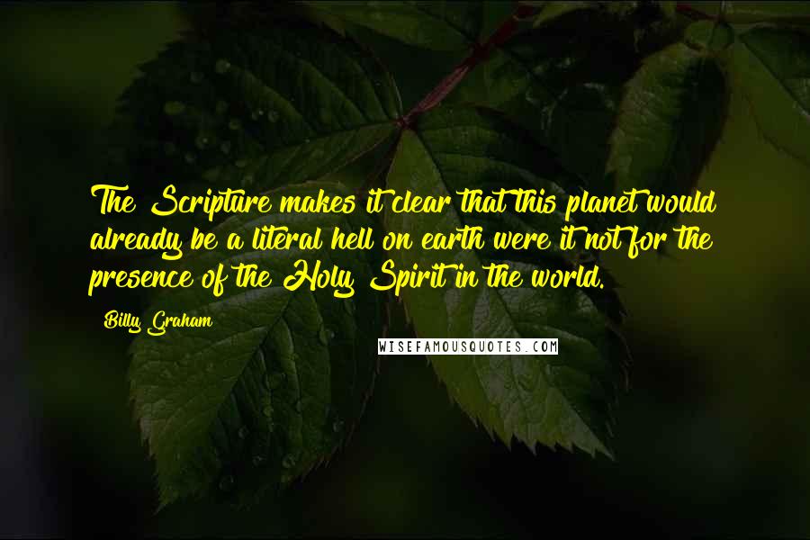 Billy Graham Quotes: The Scripture makes it clear that this planet would already be a literal hell on earth were it not for the presence of the Holy Spirit in the world.