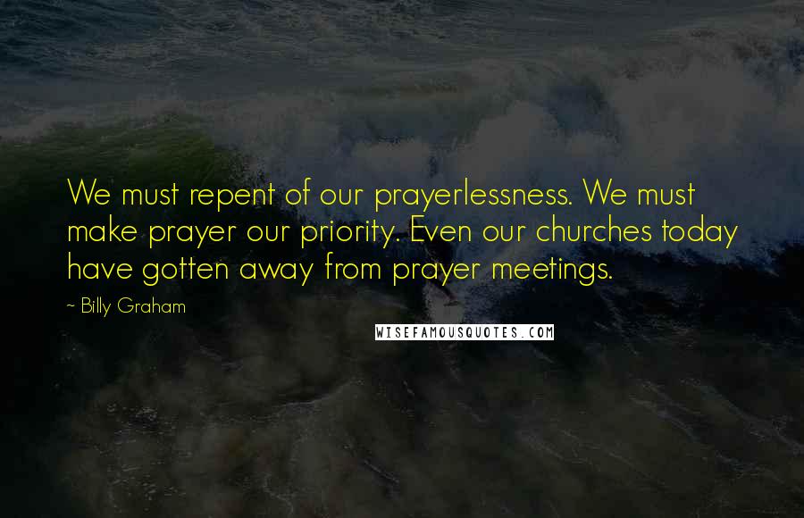 Billy Graham Quotes: We must repent of our prayerlessness. We must make prayer our priority. Even our churches today have gotten away from prayer meetings.