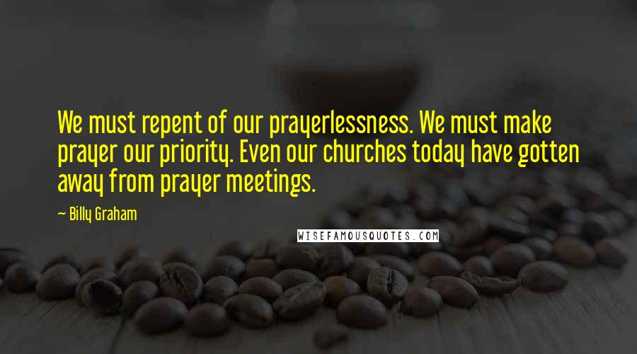 Billy Graham Quotes: We must repent of our prayerlessness. We must make prayer our priority. Even our churches today have gotten away from prayer meetings.