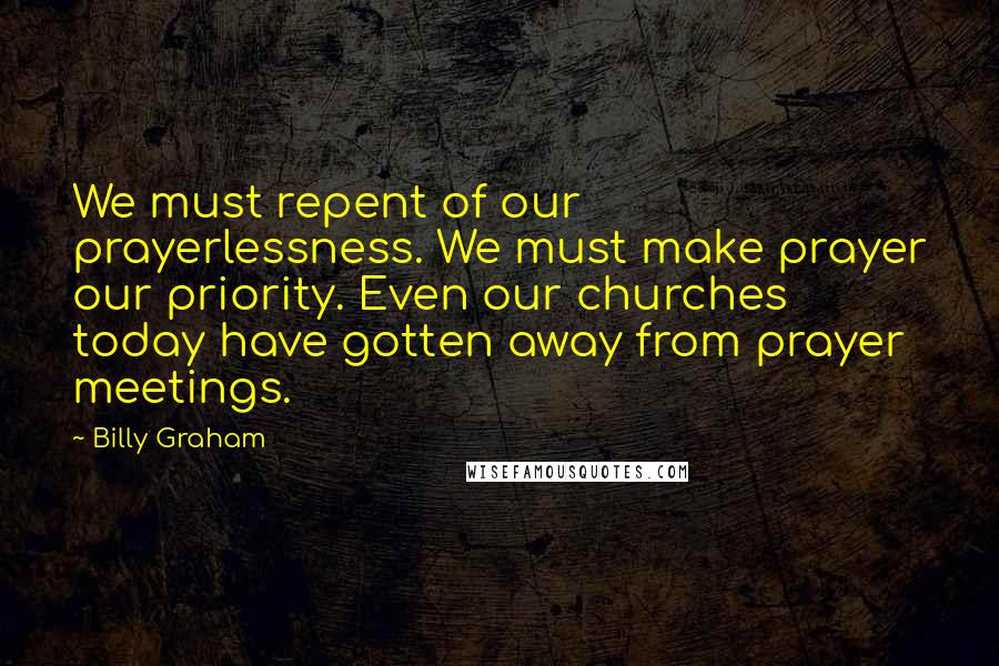 Billy Graham Quotes: We must repent of our prayerlessness. We must make prayer our priority. Even our churches today have gotten away from prayer meetings.