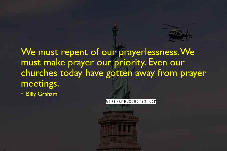 Billy Graham Quotes: We must repent of our prayerlessness. We must make prayer our priority. Even our churches today have gotten away from prayer meetings.