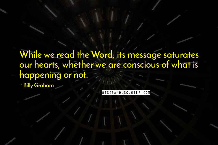 Billy Graham Quotes: While we read the Word, its message saturates our hearts, whether we are conscious of what is happening or not.