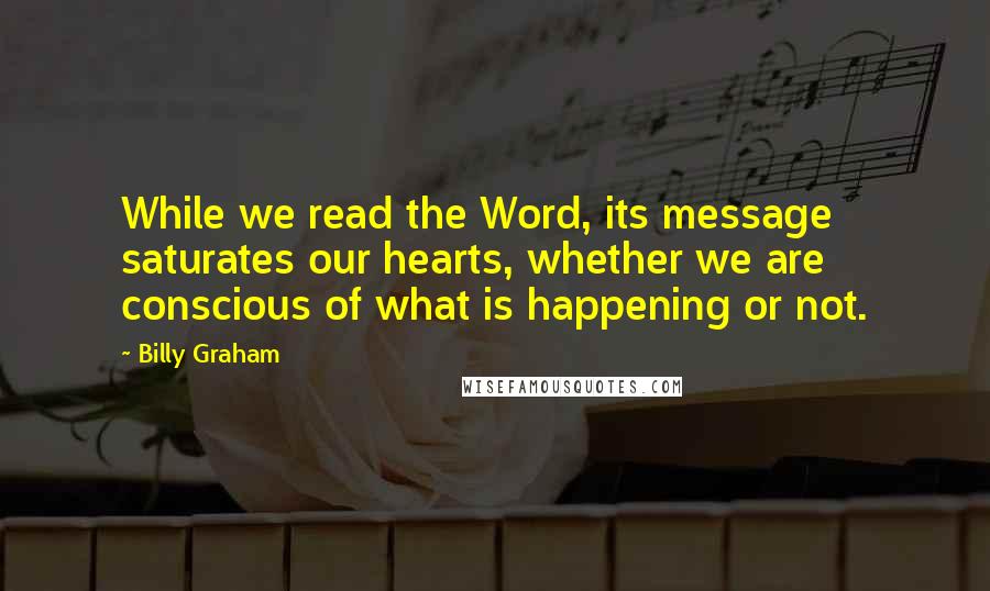 Billy Graham Quotes: While we read the Word, its message saturates our hearts, whether we are conscious of what is happening or not.