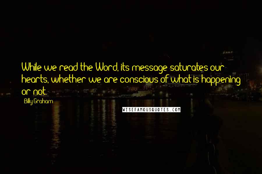 Billy Graham Quotes: While we read the Word, its message saturates our hearts, whether we are conscious of what is happening or not.