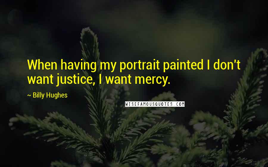 Billy Hughes Quotes: When having my portrait painted I don't want justice, I want mercy.