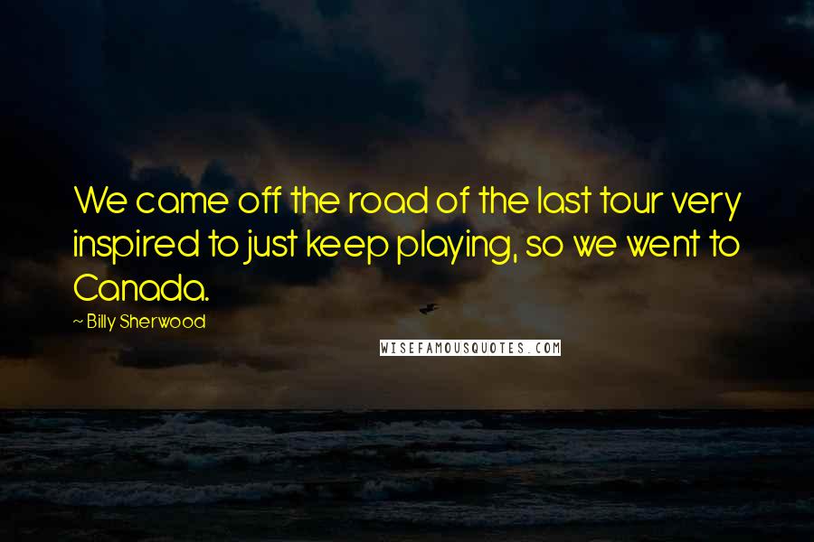 Billy Sherwood Quotes: We came off the road of the last tour very inspired to just keep playing, so we went to Canada.