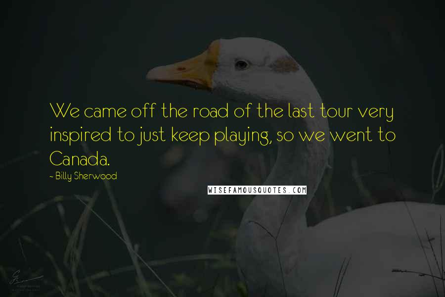 Billy Sherwood Quotes: We came off the road of the last tour very inspired to just keep playing, so we went to Canada.